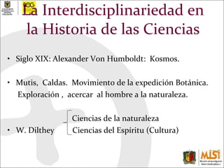 La Interdisciplinariedad en la Historia de las Ciencias Siglo XIX: Alexander Von Humboldt:  Kosmos. Mutis,  Caldas.  Movimiento de la expedición Botánica. Exploración ,  acercar  al hombre a la naturaleza. Ciencias de la naturaleza  W. Dilthey  Ciencias del Espíritu (Cultura)  