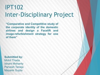 IPT102 
Inter-Disciplinary Project 
“Comparative and Competitive study of 
the corporate identity of the domestic 
airlines and design a Facelift and 
image-refurbishment strategy for one 
of them” 
Submitted by: 
Mohit Thada 
Ishant Mohanty 
Parvesh Taneja 
Mayank Gupta 
 
