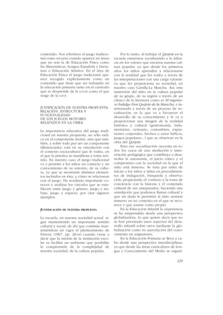 contenido. Nos referimos al juego tradicio-         Por lo tanto, al trabajar el Quijote en la
nal como recurso cuando aparece en áreas       escuela estaremos socializando a la infan-
que no son la de Educación Física como         cia en los valores que encierra nuestra cul-
las Matemáticas, Lengua Española y Litera-     tura popular, ya que desde los primeros
tura o Educación Artística. En el área de      años los niños aprenden a relacionarse
Educación Física el juego tradicional apa-     con la realidad que les rodea a través de
rece recogido explícitamente como un           las interpretaciones con una carga valorati-
contenido que tiene que ser trabajado en       va que les proporciona su sociedad, en
la educación primaria tanto en el currículo    nuestro caso Castilla-La Mancha. Así, esta
que se desprende de la LOGSE como el que       inmersión del niño en la cultura popular
surge de la LOCE.                              de su grupo, de su región a través de un
                                               clásico de la literatura como es El ingenio-
                                               so hidalgo Don Quijote de la Mancha, e in-
JUSTIFICACIÓN DE NUESTRA PROPUESTA:            teriorizada a través de un proceso de so-
RELACIÓN, ESTRUCTURA Y                         cialización, es lo que va a favorecer el
FUNCIONALIDAD                                  desarrollo de su conocimiento y le va a
DE LOS JUEGOS MOTORES
RELATADOS EN LA OBRA                           proporcionar una imagen de la realidad
                                               histórica y cultural (gastronomía, indu-
La importancia educativa del juego tradi-      mentarias, vestuario, costumbres, expre-
cional en nuestra propuesta, no sólo radi-     siones corporales, hechos o actos lúdicos,
ca en el componente motriz, sino que tam-      juegos populares...) que se observan en la
bién, y sobre todo por ser un componente       obra del Quijote.
diferenciador, está en su vinculación con           Pero esa «socialización» necesita en to-
el contexto sociocultural que le rodea, en     dos los casos de una mediación e inter-
el que la práctica se manifiesta y toma sen-   vención pedagógica que contribuya a desa-
tido. En nuestro caso el juego tradicional     rrollar la autonomía, el juicio critico y el
va a permitir a los niños un contacto y un     compromiso con la sociedad en la que el
conocimiento de su entorno, de su cultu-       niño está inmerso. Se trata por tanto de
ra, ya que se mostrarán distintos elemen-      iniciar a los niños y niñas en procedimien-
tos incluidos en ésta, y cómo se relacionan    tos de indagación, búsqueda y observa-
con el juego. Ha resultado importante co-      ción, propiciando el contacto y la toma de
nocer y analizar los vínculos que se esta-     conciencia con la historia y el contenido
blecen entre juego y género, juego y tra-      cultural de sus antepasados, haciendo una
bajo, juego y espacio, por citar algunos       asimilación que podemos llamar cultural y
ejemplos.                                      que sin duda le permitirá al niño sentirse
                                               inmerso en un contexto en el que se reco-
                                               noce y que asume como propio.
JUSTIFICACIÓN DE NUESTRA PROPUESTA                  En la Educación Infantil la experiencia
                                               se ha emprendido desde una perspectiva
La escuela, en nuestra sociedad actual, si-    globalizadora, lo que quiere decir que no
gue manteniendo un importante sentido          se han priorizado unos aspectos del desa-
cultural y social, de ahí que continúe man-    rrollo infantil sobre otros mediante la glo-
teniéndose en vigor el planteamiento de        balización como no parcelación del cono-
Dewey (1967, pp. 28-ss) cuando viene a         cimiento en asignaturas.
decir que la misión de la institución esco-         En la Educación Primaria se lleva a ca-
lar es facilitar un ambiente que posibilite    bo desde una perspectiva interdisciplinar,
la comprensión de la complejidad de            ya que desde las áreas curriculares de Len-
nuestra sociedad, de la cultura popular.       gua y Conocimiento del Medio se organi-

                                                                                          229
 