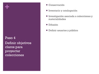 Paso 4 Conservación Inventario y catalogación Investigación asociada a colecciones y materialidades Difusión Definir usuarios y público Definir objetivos claros para proyectar colecciones 