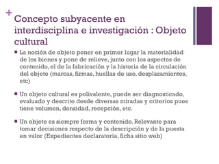Concepto subyacente en interdisciplina e investigación : Objeto cultural La noción de objeto poner en primer lugar la materialidad de los bienes y pone de relieve, junto con los aspectos de contenido, el de la fabricación y la historia de la circulación del objeto (marcas, firmas, huellas de uso, desplazamientos, etc) Un objeto cultural es polivalente, puede ser diagnosticado, evaluado y descrito desde diversas miradas y criterios pues tiene volumen, densidad, recepción, etc. Un objeto es siempre forma y contenido. Relevante para tomar decisiones respecto de la descripción y de la puesta en valor (Expedientes declaratoria, ficha sitio web) 