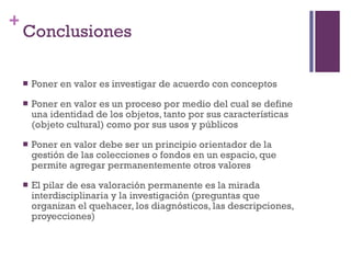 Conclusiones Poner en valor es investigar de acuerdo con conceptos  Poner en valor es un proceso por medio del cual se define una identidad de los objetos, tanto por sus características (objeto cultural) como por sus usos y públicos Poner en valor debe ser un principio orientador de la gestión de las colecciones o fondos en un espacio, que permite agregar permanentemente otros valores El pilar de esa valoración permanente es la mirada interdisciplinaria y la investigación (preguntas que organizan el quehacer, los diagnósticos, las descripciones, proyecciones) 