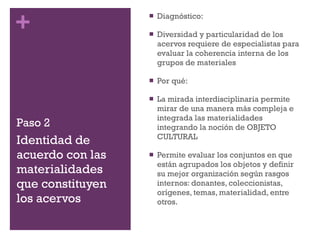 Paso 2 Diagnóstico: Diversidad y particularidad de los acervos requiere de especialistas para evaluar la coherencia interna de los grupos de materiales Por qué: La mirada interdisciplinaria permite mirar de una manera más compleja e integrada las materialidades integrando la noción de OBJETO CULTURAL Permite evaluar los conjuntos en que están agrupados los objetos y definir su mejor organización según rasgos internos: donantes, coleccionistas, orígenes, temas, materialidad, entre otros. Identidad de acuerdo con las materialidades que constituyen los acervos 