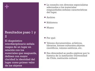Resultados paso 1 y 2 La consulta con diversos especialistas adecuados a los materiales resguardados señalan características del lugar.  Archivo Biblioteca  Museo Por qué: Valores documentales, artísticos, librarios, bienes culturales,objetos científicos, valores estéticos, etc. Esa diversidad se podía explicar por la historia de la institución: Universidad de Chile, institución cultural El diagnóstico interdisciplinario señala rasgos de un lugar en relación con los materiales que resguarda, definen con mayor claridad la identidad del lugar como primer valor de los objetos 
