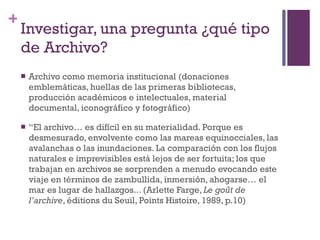 Investigar, una pregunta ¿qué tipo de Archivo? Archivo como memoria institucional (donaciones emblemáticas, huellas de las primeras bibliotecas, producción académicos e intelectuales, material documental, iconográfico y fotográfico)    “ El archivo… es difícil en su materialidad. Porque es desmesurado, envolvente como las mareas equinocciales, las avalanchas o las inundaciones. La comparación con los flujos naturales e imprevisibles está lejos de ser fortuita; los que trabajan en archivos se sorprenden a menudo evocando este viaje en términos de zambullida, inmersión, ahogarse… el mar es lugar de hallazgos...  (Arlette Farge,  Le goût de l’archive , éditions du Seuil, Points Histoire, 1989, p.10) 