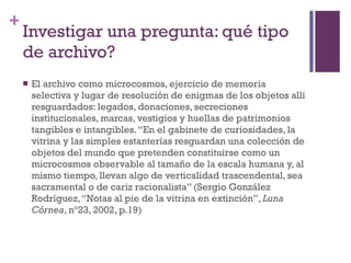 Investigar una pregunta: qué tipo de archivo? El archivo como microcosmos, ejercicio de memoria selectiva y lugar de resolución de enigmas de los objetos allí resguardados: legados, donaciones, secreciones institucionales, marcas, vestigios y huellas de patrimonios tangibles e intangibles. “En el gabinete de curiosidades, la vitrina y las simples estanterías resguardan una colección de objetos del mundo que pretenden constituirse como un microcosmos observable al tamaño de la escala humana y, al mismo tiempo, llevan algo de verticalidad trascendental, sea sacramental o de cariz racionalista” (Sergio González Rodríguez, “Notas al pie de la vitrina en extinción”,  Luna Córnea , nº23, 2002, p.19)   