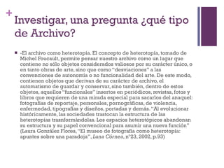 Investigar, una pregunta ¿qué tipo de Archivo? -El archivo como heterotopía. El concepto de heterotopía, tomado de Michel Foucault, permite pensar nuestro archivo como un lugar que contiene no sólo objetos considerados valiosos por su carácter único, o en tanto obras de arte, sino que como “desviaciones” a las convenciones de autonomía o no funcionalidad del arte. De este modo, contienen objetos que derivan de su carácter de archivo, el automatismo de guardar y conservar, sino también, dentro de estos objetos, aquellos “funcionales” insertos en periódicos, revistas, fotos y libros que requieren de una mirada especial para sacarlos del anaquel: fotografías de reportaje, personales, pornográficas, de violencia, enfermedad, tipografías y diseños, portadas y demás. “Al evolucionar históricamente, las sociedades trastocan la estructura de las heterotopías trasnformándolas. Los espacios heterotópicos abandonan su estructura y su papel convencional para asumir una nueva función” (Laura González Flores, “El museo de fotografía como heterotopía: apuntes sobre una paradoja”,  Luna Córnea , nº23, 2002, p.93) 