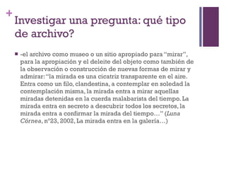 Investigar una pregunta: qué tipo de archivo? -el archivo como museo o un sitio apropiado para “mirar”, para la apropiación y el deleite del objeto como también de la observación o construcción de nuevas formas de mirar y  admirar: “la mirada es una cicatriz transparente en el aire. Entra como un filo, clandestina, a contemplar en soledad la contemplación misma, la mirada entra a mirar aquellas miradas detenidas en la cuerda malabarista del tiempo. La mirada entra en secreto a descubrir todos los secretos, la mirada entra a confirmar la mirada del tiempo…” ( Luna Córnea , nº23, 2002, La mirada entra en la galería…) 