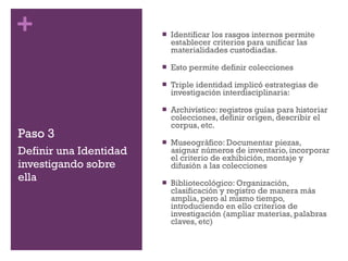 Paso 3 Identificar los rasgos internos permite establecer criterios para unificar las materialidades custodiadas. Esto permite definir colecciones Triple identidad implicó estrategias de investigación interdisciplinaria: Archivístico: registros guías para historiar colecciones, definir origen, describir el corpus, etc. Museográfico: Documentar piezas, asignar números de inventario, incorporar el criterio de exhibición, montaje y difusión a las colecciones Bibliotecológico: Organización, clasificación y registro de manera más amplia, pero al mismo tiempo, introduciendo en ello criterios de investigación (ampliar materias, palabras claves, etc) Definir una Identidad investigando sobre ella 