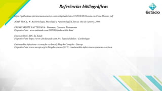 Referências bibliográficas888
8
https://gulbenkian.pt/cienciaemcena/wp-content/uploads/sites/35/2016/08/Ciencia-em-Cena-Dossier.pdf
JOHN SPICE, W. Bacteriologia, Micologia e Parasitologia Clínicas. Rio de Janeiro, 2000.
ENDOCARDITE BACTERIANA - Sintomas, Causas e Tratamento
Disponível em: www.mdsaude.com/2009/08/endocardite.html
Endocardites | ABC da Saúde
Disponível em: https://www.abcdasaude.com.br › Especialidades › Cardiologia
Endocardite Infecciosa: o coração e a boca | Blog do Coração – Socesp
Disponível em: www.socesp.org.br/blogdocoracao/2011/.../endocardite-infecciosa-o-coracao-e-a-boca
 