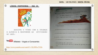 DATA: 18/06/2021 SEXTA-FEIRA
LÍNGUA PORTUGUESA – PAG 24.
ASSISTA O VÍDEO COM A CRIANÇA
E AJUDE-A A RESPONDER AS ATIVIDADES
AO LADO.
https://www.youtube.com/watch?v=XL09H-o7UEk
Alfabeto - Vogais e Consoantes
 