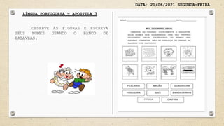 DATA: 21/06/2021 SEGUNDA-FEIRA
LÍNGUA PORTUGUESA – APOSTILA 3
OBSERVE AS FIGURAS E ESCREVA
SEUS NOMES USANDO O BANCO DE
PALAVRAS.
 