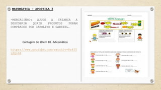 MATEMÁTICA – APOSTILA 3
-MERCADINHO: AJUDE A CRIANÇA A
DESCOBRIR QUAIS PRODUTOS FORAM
COMPRADOS POR CAROLINE E GABRIEL.
Contagem de 10 em 10 - Micomático
https://www.youtube.com/watch?v=Rs40T
q9Qzh8
 