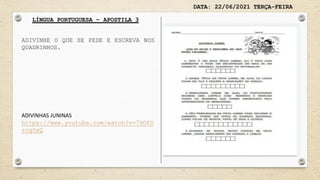 DATA: 22/06/2021 TERÇA-FEIRA
LÍNGUA PORTUGUESA – APOSTILA 3
ADIVINHE O QUE SE PEDE E ESCREVA NOS
QUADRINHOS.
ADIVINHAS JUNINAS
https://www.youtube.com/watch?v=7XOfD
rog0xQ
 