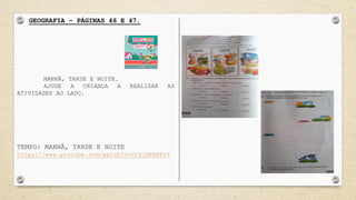 GEOGRAFIA – PÁGINAS 46 E 47.
MANHÃ, TARDE E NOITE.
AJUDE A CRIANÇA A REALIZAR AS
ATIVIDADES AO LADO.
TEMPO: MANHÃ, TARDE E NOITE
https://www.youtube.com/watch?v=0cYjHEkBRcY
 