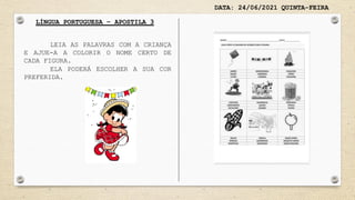 DATA: 24/06/2021 QUINTA-FEIRA
LÍNGUA PORTUGUESA – APOSTILA 3
LEIA AS PALAVRAS COM A CRIANÇA
E AJUE-A A COLORIR O NOME CERTO DE
CADA FIGURA.
ELA PODERÁ ESCOLHER A SUA COR
PREFERIDA.
 