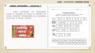 DATA: 14/06/2021 SEGUNDA-FEIRA
LÍNGUA PORTUGUESA – APOSTILA 3
APÓS RECORTAR AS LETRINHAS
AJUDE A CRIANÇA A COLAR AS MESMAS NO
LOCAL CORRETO COMPLETANDO AS PALAVRAS
ALUSIVAS À FESTA JUNINA.
 