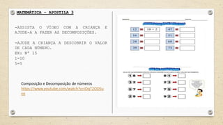 MATEMÁTICA – APOSTILA 3
-ASSISTA O VÍDEO COM A CRIANÇA E
AJUDE-A A FAZER AS DECOMPOSIÇÕES.
-AJUDE A CRIANÇA A DESCOBRIR O VALOR
DE CADA NÚMERO.
EX: Nº 15
1=10
5=5
Composição e Decomposição de números
https://www.youtube.com/watch?v=iOqT2OD5u
nk
 
