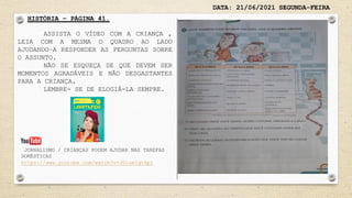 DATA: 21/06/2021 SEGUNDA-FEIRA
HISTÓRIA – PÁGINA 41.
ASSISTA O VÍDEO COM A CRIANÇA ,
LEIA COM A MESMA O QUADRO AO LADO
AJUDANDO–A RESPONDER AS PERGUNTAS SOBRE
O ASSUNTO.
NÃO SE ESQUEÇA DE QUE DEVEM SER
MOMENTOS AGRADÁVEIS E NÃO DESGASTANTES
PARA A CRIANÇA.
LEMBRE- SE DE ELOGIÁ-LA SEMPRE.
JORNALISMO / CRIANÇAS PODEM AJUDAR NAS TAREFAS
DOMÉSTICAS
https://www.youtube.com/watch?v=JDiue1qtHpI
 