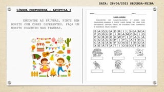 DATA: 28/06/2021 SEGUNDA-FEIRA
LÍNGUA PORTUGUESA – APOSTILA 3
ENCONTRE AS PALVRAS, PINTE BEM
BONITO COM CORES DIFERENTES. FAÇA UM
BONITO COLORIDO NAS FIGURAS.
 