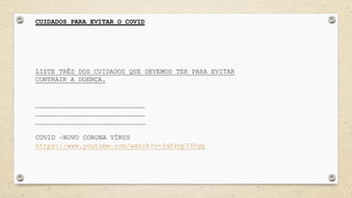 CUIDADOS PARA EVITAR O COVID
LISTE TRÊS DOS CUIDADOS QUE DEVEMOS TER PARA EVITAR
CONTRAIR A DOENÇA.
____________________________
____________________________
____________________________
COVID –NOVO CORONA VÍRUS
https://www.youtube.com/watch?v=3dfzUp33Ugg
 