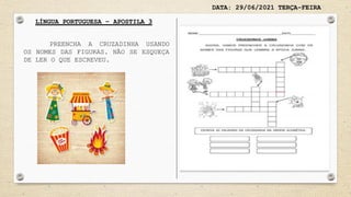 DATA: 29/06/2021 TERÇA-FEIRA
LÍNGUA PORTUGUESA – APOSTILA 3
PREENCHA A CRUZADINHA USANDO
OS NOMES DAS FIGURAS. NÃO SE ESQUEÇA
DE LER O QUE ESCREVEU.
 