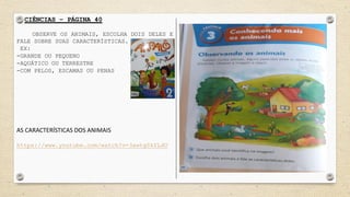 CIÊNCIAS – PÁGINA 40
OBSERVE OS ANIMAIS, ESCOLHA DOIS DELES E
FALE SOBRE SUAS CARACTERÍSTICAS.
EX:
-GRANDE OU PEQUENO
-AQUÁTICO OU TERRESTRE
-COM PELOS, ESCAMAS OU PENAS
AS CARACTERÍSTICAS DOS ANIMAIS
https://www.youtube.com/watch?v=3xwtgSkYLdU
 