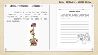 DATA: 30/06/2021 QUARTA-FEIRA
LÍNGUA PORTUGUESA – APOSTILA 3
ESCREVA A LETRA DE UMA MÚSICA
CONHECIDA DE FESTA JUNINA. NÃO
ESQUEÇA DE LER O QUE ESCREVEU.
ESCREVA TODOS OS DIAS O SEU
NOME TAMBÉM.
 