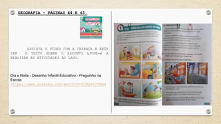 GEOGRAFIA – PÁGINAS 44 E 45.
ASSISTA O VÍDEO COM A CRIANÇA E APÓS
LER O TEXTO SOBRE O ASSUNTO AJUDE-A A
REALIZAR AS ATIVIDADES AO LADO.
Dia e Noite - Desenho Infantil Educativo - Preguinho na
Escola
https://www.youtube.com/watch?v=SJXQv63YNaM
 