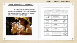 DATA: 15/06/2021 TERÇA-FEIRA
LÍNGUA PORTUGUESA – APOSTILA 3
.
AS LETRAS ESTÃO FORA DE ORDEM.
AJUDE A CRIANÇA A ORDENÁ-LAS FORMANDO
AS PALAVRAS CORRESPONDENTES A APENAS
UMA FIGURA EM CADA ESPAÇO.
 
