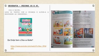 GEOGRAFIA – PÁGINAS 44 E 45.
DIA E NOITE.
LEIA OS TEXTOS COM A CRIANÇA E AJUDE-A A
RESPONDER AS PERGUNTAS.
https://www.youtube.com/watch?v=Nux_3PVd
o9U
De Onde Vem o Dia e a Noite?
 