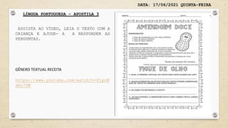 DATA: 17/06/2021 QUINTA-FEIRA
LÍNGUA PORTUGUESA – APOSTILA 3
GÊNERO TEXTUAL RECEITA
https://www.youtube.com/watch?v=PlpoN
xRo7UM
ASSISTA AO VÍDEO, LEIA O TEXTO COM A
CRIANÇA E AJUDE- A A RESPONDER AS
PERGUNTAS.
 