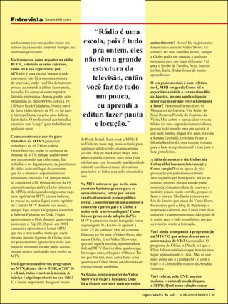 Entrevista Sarah Oliveira

                                                 “Rádio é uma
adolescentes isso me ajudou muito em         escola, pois é tudo                          culturalmente? Nossa! Eu viajei muito,

                                                pra ontem, eles
termos de expressão corporal. Sempre me                                                   foram cinco anos no Vídeo Show; Eu
interessei pelo outro.                                                                    deixava até uma malinha pronta, porque

                                             não têm a grande
                                                                                          a Globo podia me mandar a qualquer
Você começou como repórter na rádio                                                       momento para um lugar diferente. Fui
89 FM, cobrindo eventos externos,
                                                estrutura da
                                                                                          para o Sertão da Paraíba, Acre, Interior
como foi a sua experiência por                                                            do Sul, Índia. Todas foram de muito
lá?Rádio é uma escola, porque é tudo
                                                televisão, então
                                                                                          aprendizado.
pra ontem, não há a mesma estrutura
da televisão, então você faz de tudo um                                                   O seu gosto musical é bem eclético,
pouco, eu aprendi a editar, fazer pauta,      você faz de tudo                            rock, MPB em geral; Como foi a
locução; Eu comecei como repórter,                                                        experiência cobrir o carnaval no Rio
fazendo entrevistas; depois ganhei dois          um pouco,                                de Janeiro, mesmo sendo o tipo de
programas na rádio 89 FM, o Rock 10                                                       reportagem que não estava habituada
USA e o Rock Cidadania; Nunca parei               eu aprendi a                            a fazer? Para mim Carnaval era só
de fazer rádio, depois da 89, eu fui para                                                 Mangueira do Cartola, Vila Isabel do
a Metropolitana, eu acho uma delicia         editar, fazer pauta                          Noel Rosa ou Portela do Paulinho da
fazer rádio. O profissional que trabalha                                                  Viola; Mas cobrir o carnaval ao vivo na
em rádio tem “canja” para trabalhar em           e locução.”                              Globo foi uma experiência maravilhosa,
qualquer meio.                                                                            porque todo mundo para pra assistir, é
                                                                                          que nem futebol, fiquei três anos, fiz com
Como aconteceu o convite para                                                             a Renata Ceribelli, Cristiane Pelajo e
trabalhar na MTV?Quando eu                  de Rock, Metal, Punk-rock e MPB; E
                                            no Disk era mais pop, mais voltado para       Glenda Koslowski, mas sempre voltado
trabalhava na 89 FM eu cobria                                                             para o lado comportamental e elas para o
vários festivais, então eu conhecia as      o público adolescente, eu nunca tinha
                                            ouvido falar de Backstreet Boys, mas          lado jornalístico.
pessoas da MTV, porque acabávamos
nos encontrando nas coberturas; Eu          adoro o público jovem, para mim é um          A idéia de montar o site Colherada
trabalhava no departamento de jornalismo    público que está formando sua identidade      Cultural foi bastante interessante;
da rádio, acho até legal de comentar        cultural, escolhas sexuais, eles atiram       Como surgiu?Foi na época da pós-
que foi o primeiro departamento de          para todos os lados e eu acho encantador      graduação em jornalismo cultural;
jornalismo em rádio FM, porque antes        isso.                                         Mas eu participei bem pouco, foi só no
só existia em AM; O meu diretor da 89       Na MTV notava-se que havia uma                começo mesmo, porque eu não gosto
era muito amigo da Cris Lobo (diretora      abertura bastante grande para os              muito da obrigatoriedade de escrever e
da MTV), então quando surgiu uma vaga       apresentadores, talvez por ser um             também estava muito corrido, porque eu
para repórter na MTV, ele me indicou,       canal voltado mais para o público             fazia a pós em São Paulo e morava no
eu passei no teste e fiquei como repórter   jovem. Como foi sair de uma emissora          Rio de Janeiro por causa do Vídeo Show.
do Contato MTV durante seis meses,          como esta e partir para a Globo, a            Eu escrevo para o blog da Brastemp, o
porque logo surgiu a vaga para substituir   maior rede televisiva do país? Como           inspiração coletiva, mas é mais com dicas
a Sabrina Parlatore no Disk; Fiquei         foi esse processo de adaptação?Na             culturais e comportamentais, não gosto de
apresentando o Disk durante quatro anos     MTV é uma coisa muito tranqüila, outra        ir muito para o lado jornalístico, porque
junto com o Top 20; Depois em 2004          engrenagem; Na Globo eu aprendi a             eu respeito muito a formação.
comecei a apresentar o Jornal MTV           fazer TV de verdade. Mas eu costumo
que era o meu sonho, tanto que neste                                                      Você ainda acompanha a programação
                                            falar que eu fui para o Vídeo Show, não       da MTV? O que achou destas novas
mesmo ano me ligaram da Globo, e eu         para a Globo; E no Vídeo Show eles
fui pessoalmente agradecer e dizer que                                                    contratações de VJs?Acompanho! O
                                            queriam aquela menina, apresentadora          programa do China, o Chuck, sei que a
naquele momento eu não podia aceitar        do Lual MTV. Eu tive dois quadros que
porque estava realizando meu sonho na                                                     Ellen Jabour está indo super bem no meu
                                            fui eu que criei, o Segue a trilha e o Tin    lugar, apresentando o Disk; Mas os que
MTV.                                        tim por Tin tim, mas, cabia fazer estes       mais gosto são o Grampo MTV, com o
Você apresentou diversos programas          quadros no Vídeo Show, não fiz nada de        Cazé e o Grêmio Recreativo do Arnaldo
na MTV, dentre eles o DISK, o TOP 20        revolucionário na Globo.                      Antunes.
e o Lual, todos remetem à música. A         Na Globo, sendo repórter do Vídeo
música é algo importante na sua vida?                                                     Você cobriu, pela GNT, um dos
                                            Show você viajava bastante; Qual              maiores eventos de moda do país,
É, e muito importante. Eu gosto muito       foi a viagem que você mais aprendeu           o SPFW. Qual a sua relação com a

                                                                                     veja/cruzeiro do sul    02 DE JUNHO DE 2011   20
 