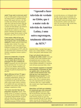 Caroline Alves e Gabriela Bispo
                                                  “Aprendi a fazer
moda? O que mais te atrai neste meio?
É que eu tenho muitos amigos nesta área;
                                              televisão de verdade                         na cara das pessoas, ao é obrigação saber
                                                                                           de tudo, mas tem que ser antenado, tem
No tempo da MTV eu aprendi bastante,
porque tinha aquele universo e tal; Mas            na Globo, que é                         que falar inglês também. O jornalismo no
                                                                                           Brasil ainda é muito provinciano, cheio
eu tenho uma estrutura muito pequena,                                                      de preconceitos, muitas vezes não se é
então não é tudo que fica bom, acho que
tem que ter bom senso. Agora o SPFW,
                                                   a maior rede de                         ético. Por isso acho as redes sociais boas,
                                                                                           são mais democráticas.
o projeto do Paulo Borges, que inclusive
eu vou apresentar de novo, eles me            televisão da América
chamaram para conduzir as entrevistas,
porque é bastante diversificado o meio,
mas quem sempre fala de moda é a Erika
                                                  Latina, é uma
Palomino, que, aliás, eu sou muito fã.
                                                outra engrenagem,
Como surgiu a idéia de fazer um
programa como o Conexão Direta,
um programa onde você desmitifica os
                                              totalmente diferente
artistas?Eu sempre gostei de entrevistar,
de saber sobre o artista; Tive a idéia                  da MTV.”
originalmente, como um quadro para o
Fantástico na época, mas o diretor falou
que dava um programa no GNT, então ele       Jornal da Globo, o seriado Entre tapas e
me apresentou para os diretores do canal,    beijos com a Andrea Beltrão e a Fernanda
formatei o programa, fizemos o piloto e      Torres, acho genial, enfim bastante coisa.
deu certo.
                                             O que você acha de toda esta nova
Nesta nova temporada, o Conexão              tecnologia das mídias sociais? Acho que
Direta mudou o nome para Viva-               as mídias sociais estão ajudando muito,
voz, isso muda algo no formato do            principalmente para os canais a cabo,
programa? Por que a mudança de               nas divulgações dos programas; Acho o
nome?O programa está com nome novo,          twitter bastante informativo e o facebook
porque quisemos dar voz ao povo, por         muito útil para amarzenar links e fotos.
isso Viva-voz; Mudou a abertura e as
vinhetas do programa e agora também          Você é bastante engajada na campanha
fará parte da grade de programação fixa      anti-homofobia. Gostaríamos de saber
do GNT.                                      sua opinião sobre a lei que permite
                                             a união civil dos homossexuais. Você
Qual a diferença de fazer TV paga e          acha que isso é um começo para a
TV aberta?No meu caso especifico é           diminuição do preconceito? Eu acho
a produção independente, porque isso         muito bom, mas ainda há muita coisa
é totalmente novo para mim; Assim            para ser feita. Este é o primeiro passo,
eu participo de tudo, desde discussões       mas acho importantíssimo já começar a
sobre contas à parte criativa e artística.   se discutir sobre isso, e agora também
E eu também acho que canal pago tem          não se poder mais xingar ninguém de gay,
um público mais restrito, nós temos que      é lei também!
propagar e popularizar a idéia.
                                             Quais dicas você daria aos estudantes
Você assiste televisão? Que tipo de          de comunicação que estão começando
programas você gosta? Assisto. Todo          a carreira agora?Em primeiro lugar
mundo assiste TV no Brasil. As pessoas       não ter preconceitos, não querer impor
que dizem que não assistem é porque não      só o que nós pensamos; Ler muito, ver
se garantem intelectualmente. Eu gosto       muita internet, porque às vezes tem
muito do Altas Horas, porque adoro o         muitos jornalistas fora da TV, por falta de
Serginho; Assisto Chegadas e Partidas        espaço, mas que são muito bons. Agora
da Astrid Fontenelle, no GNT; Assisto        com as redes sociais as informações estão

                                                                                      veja/cruzeiro do sul    02 DE JUNHO DE 2011     21
 