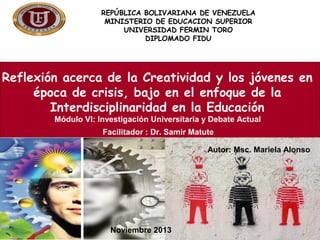 REPÚBLICA BOLIVARIANA DE VENEZUELA
MINISTERIO DE EDUCACION SUPERIOR
UNIVERSIDAD FERMIN TORO
DIPLOMADO FIDU

Reflexión acerca de la Creatividad y los jóvenes en
época de crisis, bajo en el enfoque de la
Interdisciplinaridad en la Educación
Módulo VI: Investigación Universitaria y Debate Actual
Facilitador : Dr. Samir Matute
Autor: Msc. Mariela Alonso

Participante: MSC Mariela Alonso de Solórzano
Facilitador : Dr. Samir Matute
Noviembre 2013
Noviembre 2013

 