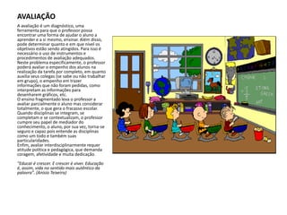 AVALIAÇÃOA avaliação é um diagnóstico, uma ferramenta para que o professor possa encontrar uma forma de ajudar o aluno a aprender e a si mesmo, ensinar. Além disso, pode determinar quanto e em que nível os objetivos estão sendo atingidos. Para isso é necessário o uso de instrumentos e procedimentos de avaliação adequados. Neste problema especificamente, o professor poderá avaliar o empenho dos alunos na realização da tarefa por completo, em quanto auxilia seus colegas (se sabe ou não trabalhar em grupo), o empenho em trazer informações que não foram pedidas, como interpretam as informações para desenharem gráficos, etc.O ensino fragmentado leva o professor a avaliar parcialmente o aluno mas considerar totalmente, o que gera o fracasso escolar. Quando disciplinas se integram, se completam e se contextualizam, o professor cumpre seu papel de mediador do conhecimento, o aluno, por sua vez, torna-se seguro e capaz pois entende as disciplinas como um todo e também suas particularidades.Enfim, avaliar interdisciplinarmente requer atitude política e pedagógica, que demanda coragem, afetividade e muita dedicação. "Educar é crescer. E crescer é viver. Educação é, assim, vida no sentido mais autêntico da palavra". (Anísio Teixeira) 