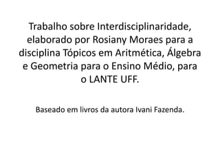 Trabalho sobre Interdisciplinaridade, elaborado por Rosiany Moraes para a disciplina Tópicos em Aritmética, Álgebra e Geometria para o Ensino Médio, para o LANTE UFF.Baseado em livros da autora Ivani Fazenda.