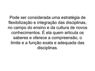 Pode ser considerada uma estratégia de flexibilização e integração das disciplinas, no campo do ensino e da cultura de novos conhecimentos. É ela quem articula os saberes e oferece a compreensão, olimite e a função exata e adequada das disciplinas.