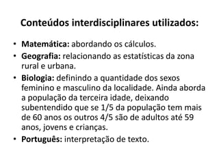 Conteúdos interdisciplinares utilizados:Matemática: abordando os cálculos.Geografia: relacionando as estatísticas da zona rural e urbana.Biologia: definindo a quantidade dos sexos feminino e masculino da localidade. Ainda aborda a população da terceira idade, deixando subentendido que se 1/5 da população tem mais de 60 anos os outros 4/5 são de adultos até 59 anos, jovens e crianças.Português: interpretação de texto. 