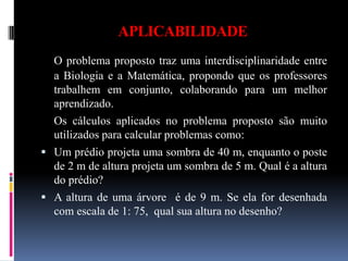 APLICABILIDADE O problema proposto traz uma interdisciplinaridade entre a Biologia e a Matemática, propondo que os professores trabalhem em conjunto, colaborando para um melhor aprendizado. Os cálculos aplicados no problema proposto são muito utilizados para calcular problemas como: Um prédio projeta uma sombra de 40 m, enquanto o poste de 2 m de altura projeta um sombra de 5 m. Qual é a altura do prédio?A altura de uma árvore  é de 9 m. Se ela for desenhada com escala de 1: 75,  qual sua altura no desenho?