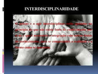INTERDISCIPLINARIDADE O pensar e o agir interdisciplinar estão apoiados no princípio de que não existe fonte de conhecimento por si só, e que é necessário a integração com outras fontes de conhecimento, para se compreender a realidade e a forma como se apresenta.