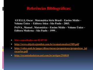 Referências Bibliográficas:	 GUELLI, Oscar . Matemática Série Brasil – Ensino Médio – Volume Único  – Editora Ática - São Paulo – 2003.	PAIVA , Manoel . Matemática – Ensino Médio – Volume Único – Editora Moderna – São Paulo – 1999 .Sites consultados em 02/07/10http://www.objetivojundiai.com.br/resmatematica1309.pdfhttp://vsites.unb.br/ppgec/dissertacoes/proposicoes/proposicao_jairocarlos.pdfhttp://recantodasletras.uol.com.br/artigos/294810