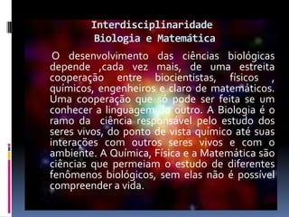 InterdisciplinaridadeBiologia e MatemáticaO desenvolvimento das ciências biológicas depende ,cada vez mais, de uma estreita cooperação entre biocientistas, físicos , químicos, engenheiros e claro de matemáticos. Uma cooperação que só pode ser feita se um conhecer a linguagem do outro. A Biologia é o ramo da  ciência responsável pelo estudo dos seres vivos, do ponto de vista químico até suas interações com outros seres vivos e com o ambiente. A Química, Física e a Matemática são ciências que permeiam o estudo de diferentes fenômenos biológicos, sem elas não é possível compreender a vida. 