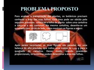 PROBLEMA PROPOSTOPara analisar a transpiração das plantas, os botânicos precisam  conhecer a área das suas folhas. Essa área pode ser obtida pelo seguinte processo:  coloca-se a folha da planta  sobre uma cartolina e traça-se o seu contorno. Na mesma cartolina, desenha-se um quadrado com 10 cm de lado, como mostram as figuras a seguir:	Após serem recortadas, as duas figuras são pesadas em uma balança de alta precisão, que indica uma massa de 1,44 g para o quadrado da cartolina. Desse modo, usando grandezas proporcionais, os botânicos podem determinar a área das folhas.