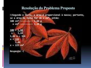 Resolução do Problema PropostoII) Segundo o texto, a área é proporcional à massa; portanto, se a área da folha for de x cm², então:100 cm² –––––––––– 1,44 g   x cm² –––––––––– 3,24 g 100 = 1,44 x    3,241,44 x = 324x = 324    1,44x = 225 cm²Resposta: C