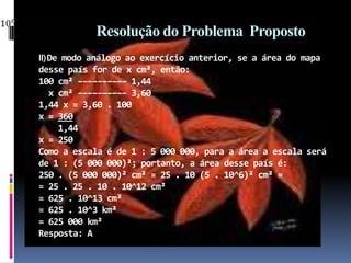 Resolução do Problema  PropostoII) De modo análogo ao exercício anterior, se a área do mapadesse país for de x cm², então:100 cm² –––––––––– 1,44   x cm² –––––––––– 3,60 1,44 x = 3,60 . 100x = 360     1,44x = 250Como a escala é de 1 : 5 000 000, para a área a escala será de 1 : (5 000 000)²; portanto, a área desse país é:250 . (5 000 000)² cm² = 25 . 10 (5 . 10^6)² cm² == 25 . 25 . 10 . 10^12 cm² = 625 . 10^13 cm² = 625 . 10^3 km² = 625 000 km²Resposta: A