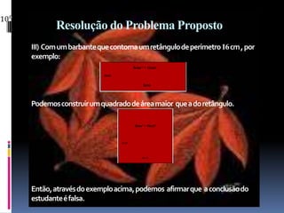 Resolução do Problema PropostoIII)  Com um barbante que contorna um retângulo de perímetro 16 cm , por exemplo:Podemos construir um quadrado de área maior  que a do retângulo.Então, através do exemplo acima, podemos  afirmar que  a conclusão do estudante é falsa.