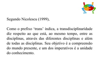 Segundo Nicolescu (1999),

Como o prefixo ‘trans’ indica, a transdisciplinaridade
diz respeito ao que está, ao mesmo tempo, entre as
disciplinas, através das diferentes disciplinas e além
de todas as disciplinas. Seu objetivo é a compreensão
do mundo presente, e um dos imperativos é a unidade
do conhecimento.
 