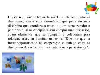 Interdisciplinaridade: neste nível de interação entre as
disciplinas, existe uma axiomática, que pode ser uma
disciplina que coordena a troca, ou um tema gerador a
partir do qual as disciplinas vão compor uma discussão,
como elementos que se agrupam e colaboram para
reforçar, criar, ou iluminar um tema. “Dizemos que na
interdisciplinaridade há cooperação e diálogo entre as
disciplinas do conhecimento e entre seus representantes”.
 