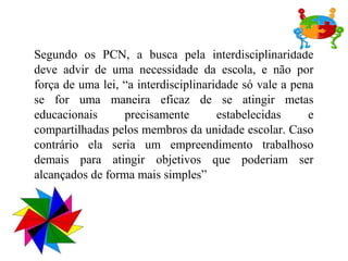 Segundo os PCN, a busca pela interdisciplinaridade
deve advir de uma necessidade da escola, e não por
força de uma lei, “a interdisciplinaridade só vale a pena
se for uma maneira eficaz de se atingir metas
educacionais      precisamente        estabelecidas     e
compartilhadas pelos membros da unidade escolar. Caso
contrário ela seria um empreendimento trabalhoso
demais para atingir objetivos que poderiam ser
alcançados de forma mais simples”
 